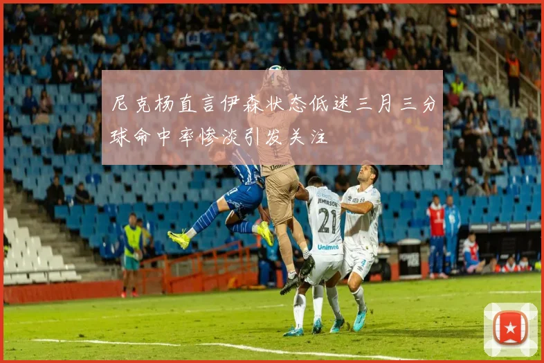 尼克杨直言伊森状态低迷三月三分球命中率惨淡引发关注