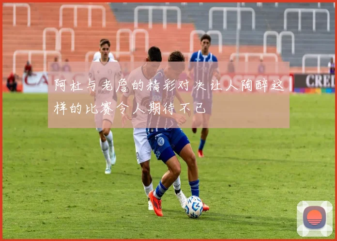 阿杜与老詹的精彩对决让人陶醉这样的比赛令人期待不已