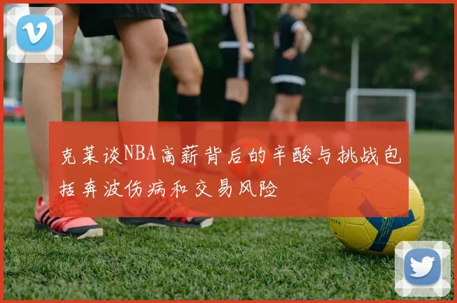 克莱谈NBA高薪背后的辛酸与挑战包括奔波伤病和交易风险