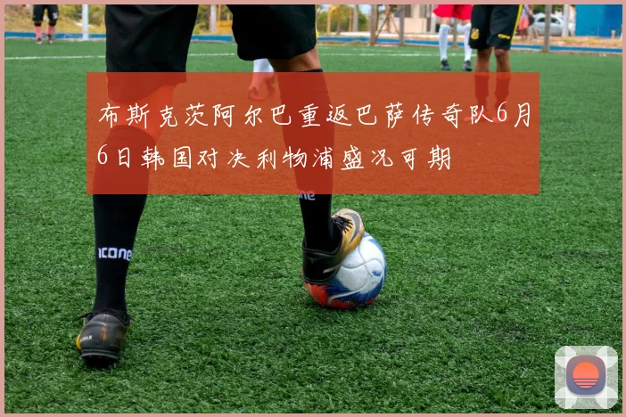 布斯克茨阿尔巴重返巴萨传奇队6月6日韩国对决利物浦盛况可期