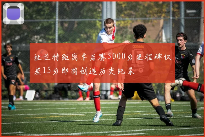 杜兰特距离季后赛5000分里程碑仅差15分即将创造历史纪录