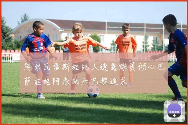 阿尔瓦雷斯经纪人透露球员倾心巴萨拒绝阿森纳和巴黎追求