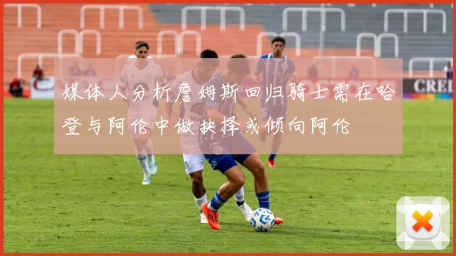 媒体人分析詹姆斯回归骑士需在哈登与阿伦中做抉择或倾向阿伦