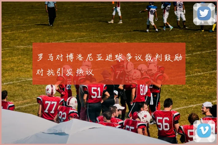 罗马对博洛尼亚进球争议裁判鼓励对抗引发热议