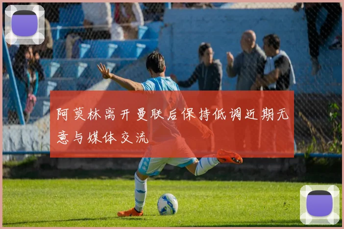 阿莫林离开曼联后保持低调近期无意与媒体交流