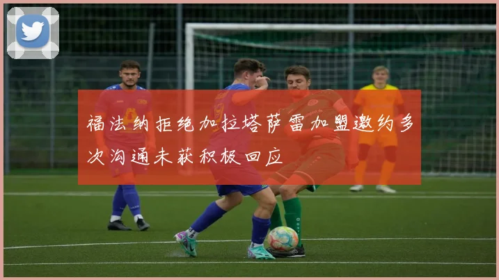 福法纳拒绝加拉塔萨雷加盟邀约多次沟通未获积极回应