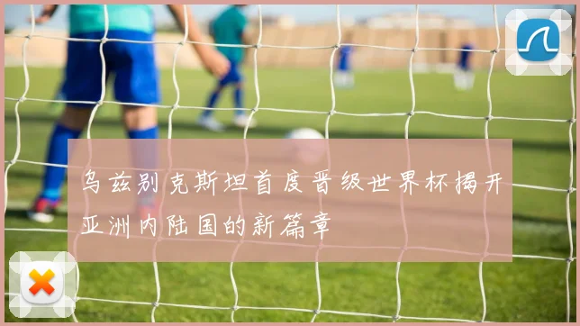 乌兹别克斯坦首度晋级世界杯揭开亚洲内陆国的新篇章