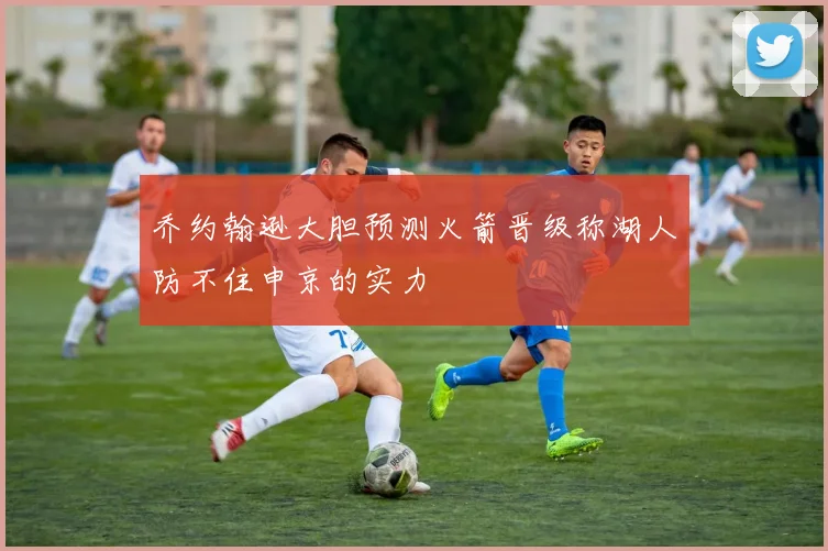 乔约翰逊大胆预测火箭晋级称湖人防不住申京的实力