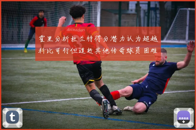 霍里分析杜兰特得分潜力认为超越科比可行但追赶其他传奇球员困难重重