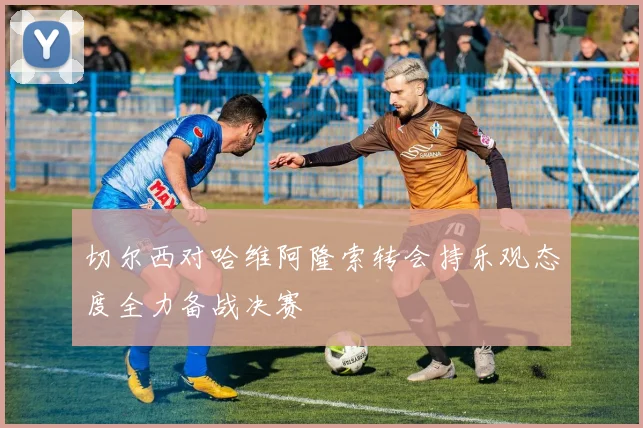 切尔西对哈维阿隆索转会持乐观态度全力备战决赛