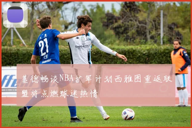 基德畅谈NBA扩军计划西雅图重返联盟将点燃球迷热情