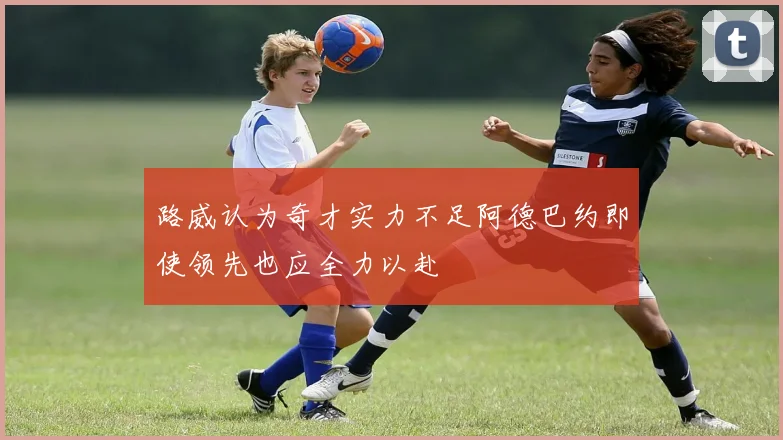 路威认为奇才实力不足阿德巴约即使领先也应全力以赴