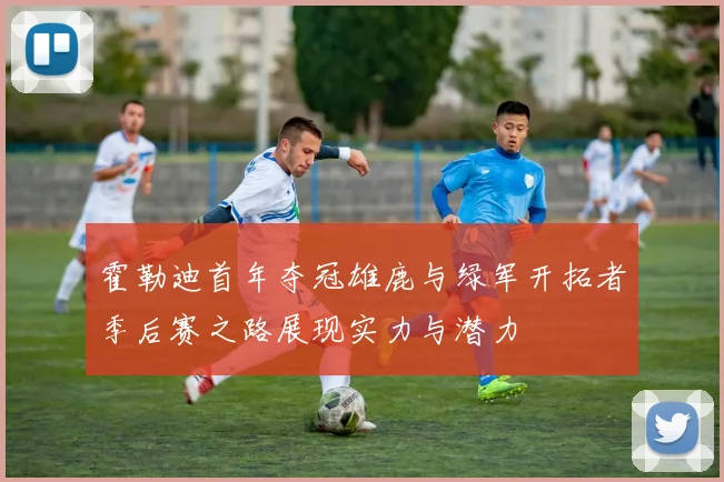霍勒迪首年夺冠雄鹿与绿军开拓者季后赛之路展现实力与潜力