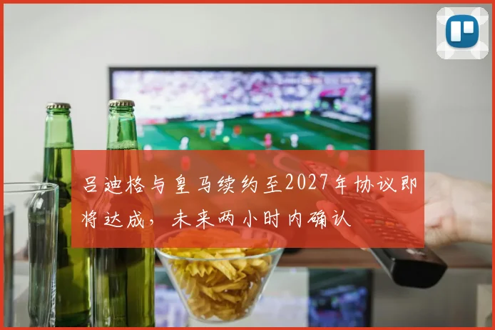 吕迪格与皇马续约至2027年协议即将达成，未来两小时内确认