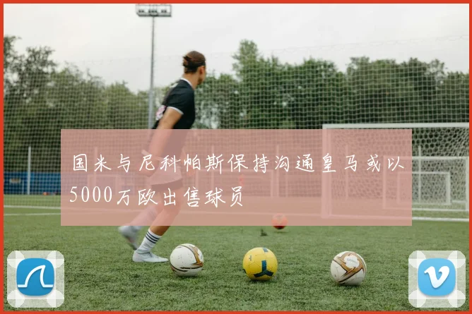 国米与尼科帕斯保持沟通皇马或以5000万欧出售球员