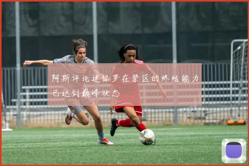 阿斯评论迷你罗在禁区的终结能力已达到巅峰状态