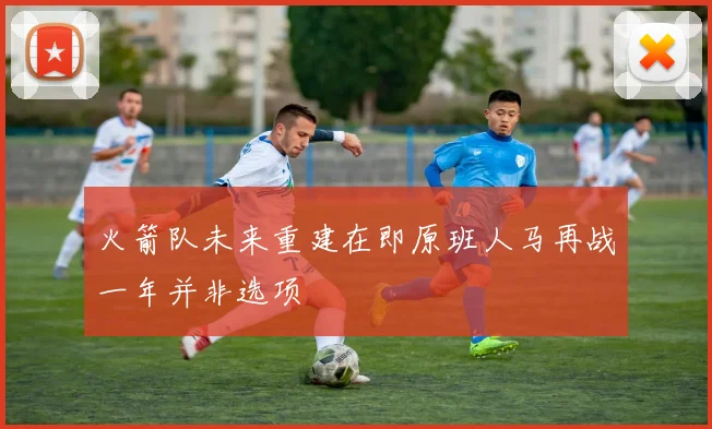 火箭队未来重建在即原班人马再战一年并非选项