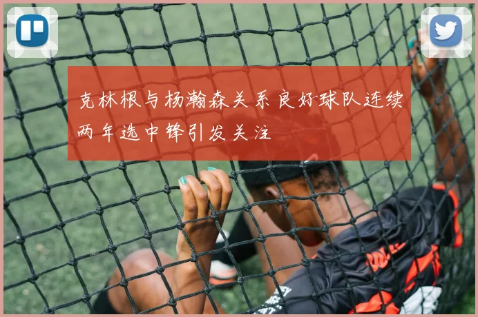 克林根与杨瀚森关系良好球队连续两年选中锋引发关注