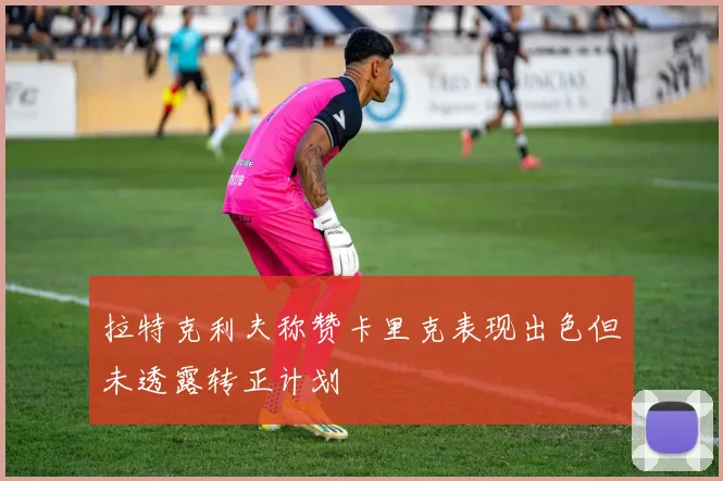 拉特克利夫称赞卡里克表现出色但未透露转正计划